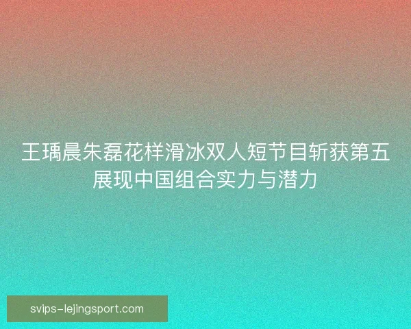王瑀晨朱磊花样滑冰双人短节目斩获第五展现中国组合实力与潜力