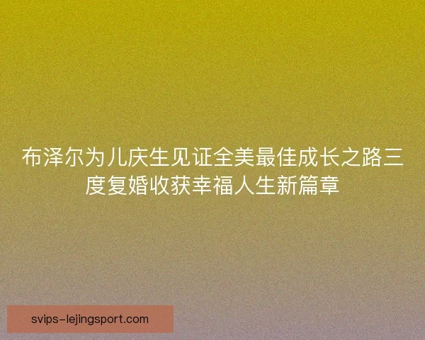 布泽尔为儿庆生见证全美最佳成长之路三度复婚收获幸福人生新篇章