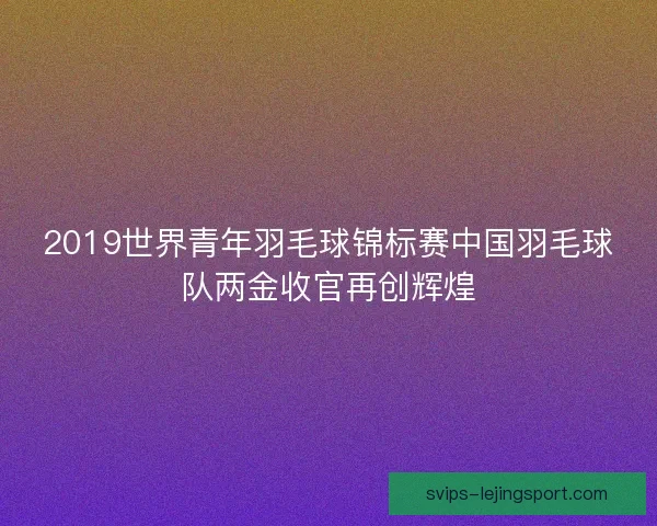 2019世界青年羽毛球锦标赛中国羽毛球队两金收官再创辉煌