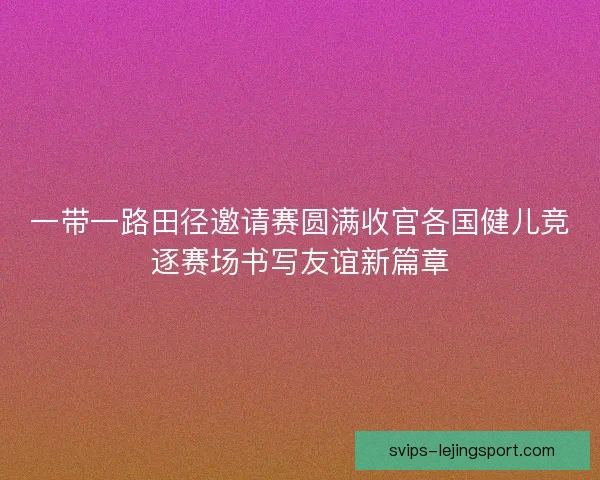 一带一路田径邀请赛圆满收官各国健儿竞逐赛场书写友谊新篇章