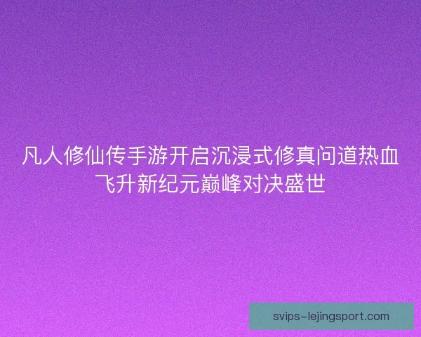 凡人修仙传手游开启沉浸式修真问道热血飞升新纪元巅峰对决盛世