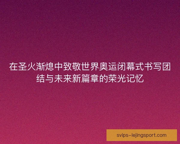 在圣火渐熄中致敬世界奥运闭幕式书写团结与未来新篇章的荣光记忆