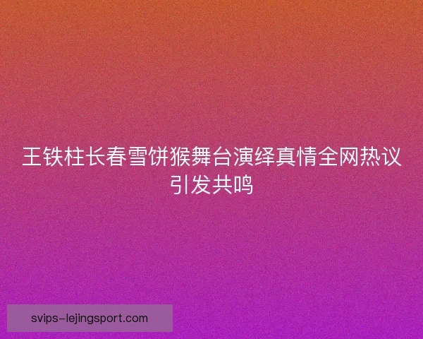 王铁柱长春雪饼猴舞台演绎真情全网热议引发共鸣