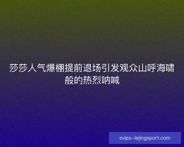 莎莎人气爆棚提前退场引发观众山呼海啸般的热烈呐喊