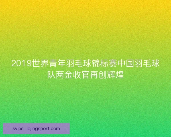 2019世界青年羽毛球锦标赛中国羽毛球队两金收官再创辉煌