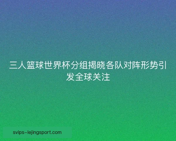 三人篮球世界杯分组揭晓各队对阵形势引发全球关注 三人篮球世界杯分组揭晓各队对阵形势引发全球关注