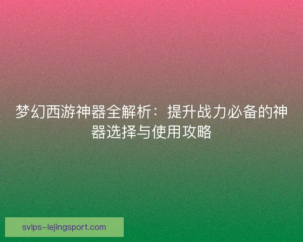 梦幻西游神器全解析：提升战力必备的神器选择与使用攻略