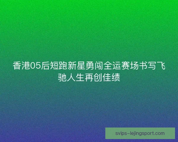 香港05后短跑新星勇闯全运赛场书写飞驰人生再创佳绩