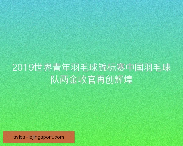 2019世界青年羽毛球锦标赛中国羽毛球队两金收官再创辉煌 2019世界青年羽毛球锦标赛中国羽毛球队两金收官再创辉煌