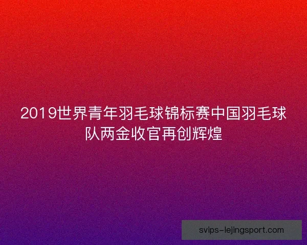 2019世界青年羽毛球锦标赛中国羽毛球队两金收官再创辉煌