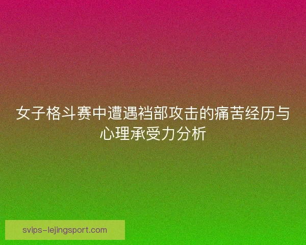 女子格斗赛中遭遇裆部攻击的痛苦经历与心理承受力分析